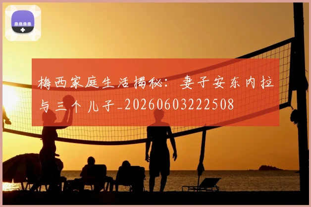 梅西家庭生活揭秘：妻子安东内拉与三个儿子_20260603222508