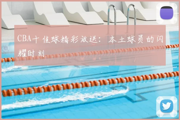 CBA十佳球精彩放送:本土球员的闪耀时刻
