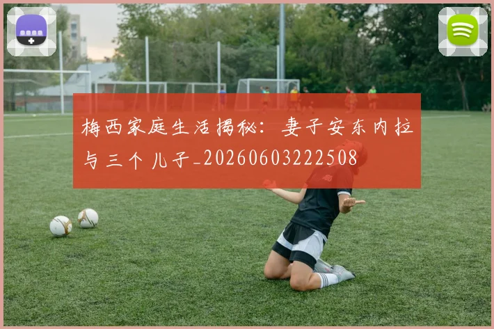 梅西家庭生活揭秘：妻子安东内拉与三个儿子_20260603222508